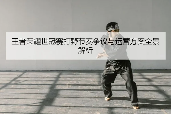 王者荣耀世冠赛打野节奏争议与运营方案全景解析